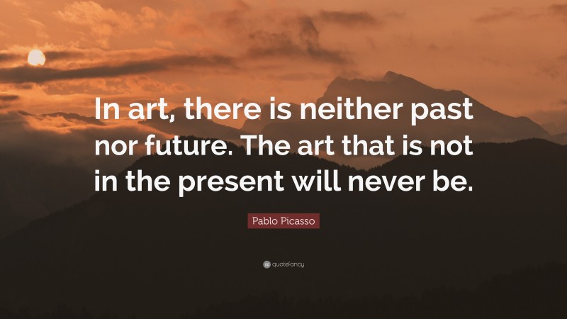 Pablo Picasso Quote: “In art, there is neither past nor future. The art that is not in the present will never be.”