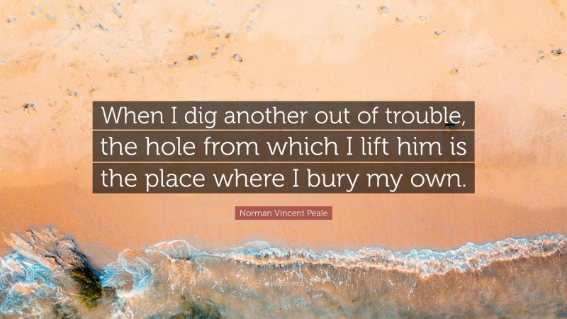 Norman Vincent Peale Quote: “When I dig another out of trouble, the hole from which I lift him is the place where I bury my own.”