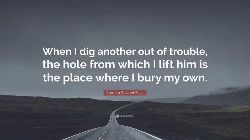 Norman Vincent Peale Quote: “When I dig another out of trouble, the hole from which I lift him is the place where I bury my own.”
