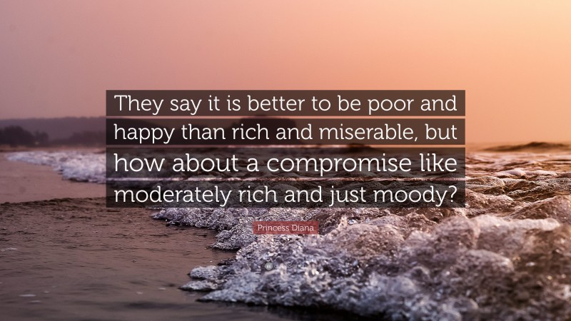 Princess Diana Quote: “They say it is better to be poor and happy than rich and miserable, but how about a compromise like moderately rich and just moody?”