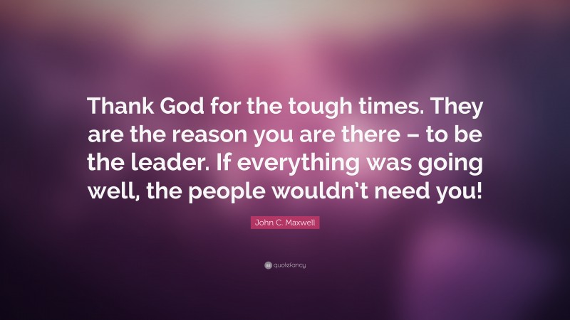 John C. Maxwell Quote: “Thank God for the tough times. They are the reason you are there – to be the leader. If everything was going well, the people wouldn’t need you!”