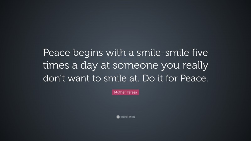 Mother Teresa Quote: “Peace begins with a smile-smile five times a day at someone you really don’t want to smile at. Do it for Peace.”