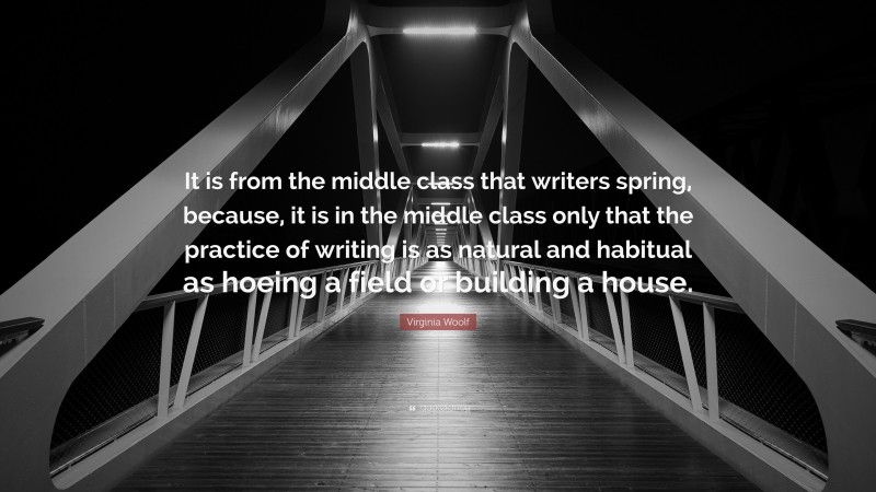 Virginia Woolf Quote: “It is from the middle class that writers spring, because, it is in the middle class only that the practice of writing is as natural and habitual as hoeing a field or building a house.”
