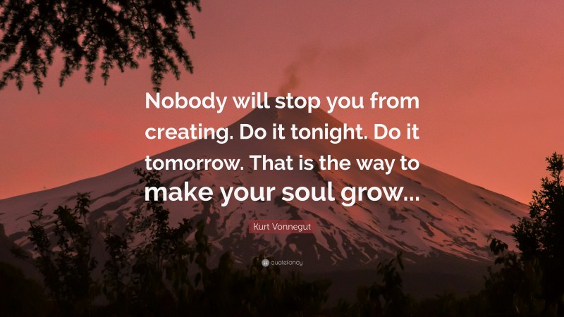 Kurt Vonnegut Quote: “Nobody will stop you from creating. Do it tonight. Do it tomorrow. That is the way to make your soul grow...”