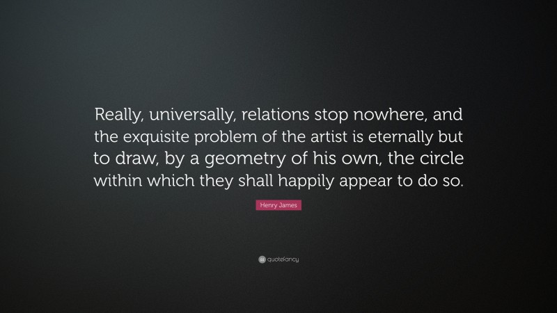 Henry James Quote: “Really, universally, relations stop nowhere, and the exquisite problem of the artist is eternally but to draw, by a geometry of his own, the circle within which they shall happily appear to do so.”