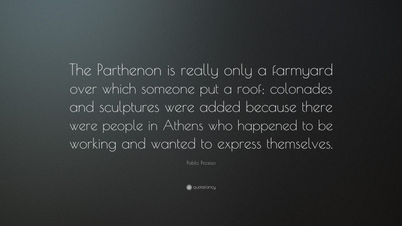 Pablo Picasso Quote: “The Parthenon is really only a farmyard over which someone put a roof; colonades and sculptures were added because there were people in Athens who happened to be working and wanted to express themselves.”