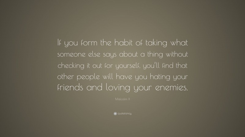 Malcolm X Quote: “If you form the habit of taking what someone else says about a thing without checking it out for yourself, you’ll find that other people will have you hating your friends and loving your enemies.”