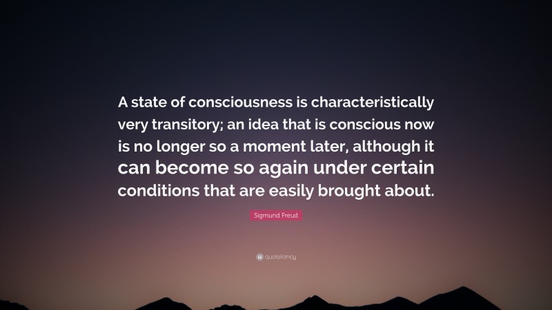 Sigmund Freud Quote: “A state of consciousness is characteristically very transitory; an idea that is conscious now is no longer so a moment later, although it can become so again under certain conditions that are easily brought about.”