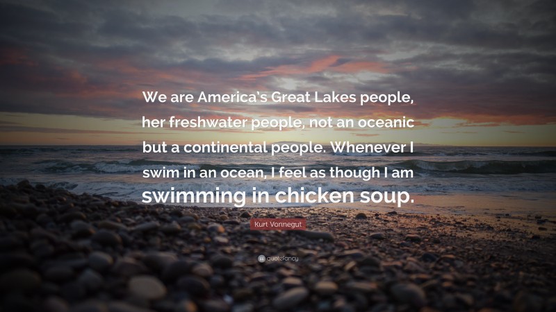 Kurt Vonnegut Quote: “We are America’s Great Lakes people, her freshwater people, not an oceanic but a continental people. Whenever I swim in an ocean, I feel as though I am swimming in chicken soup.”