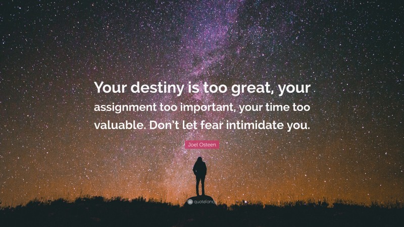 Joel Osteen Quote: “Your destiny is too great, your assignment too important, your time too valuable. Don’t let fear intimidate you.”