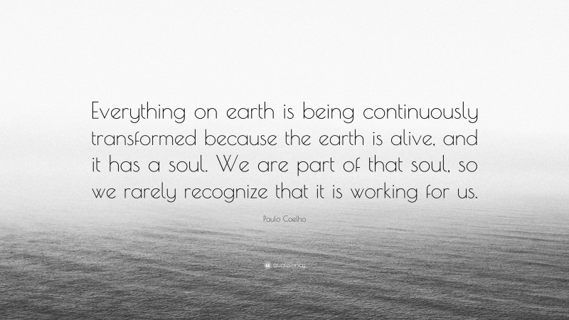 Paulo Coelho Quote: “Everything on earth is being continuously transformed because the earth is alive, and it has a soul. We are part of that soul, so we rarely recognize that it is working for us.”