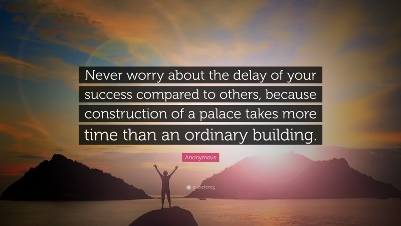 Anonymous Quote: “Never worry about the delay of your success compared to others, because construction of a palace takes more time than an ordinary building.”