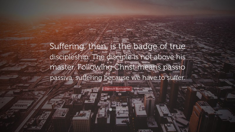 Dietrich Bonhoeffer Quote: “Suffering, then, is the badge of true discipleship. The disciple is not above his master. Following Christ means passio passiva, suffering because we have to suffer.”