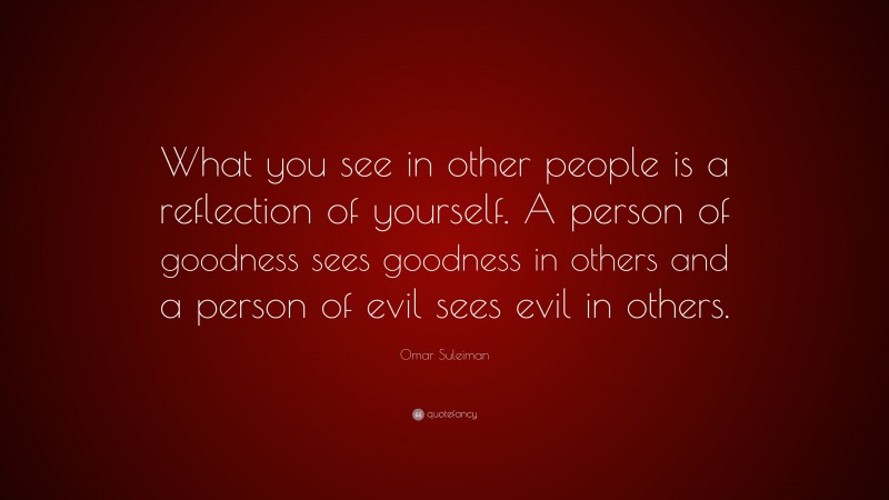 Omar Suleiman Quote: “What you see in other people is a reflection of yourself. A person of goodness sees goodness in others and a person of evil sees evil in others.”