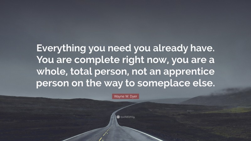 Wayne W. Dyer Quote: “Everything you need you already have. You are complete right now, you are a whole, total person, not an apprentice person on the way to someplace else.”