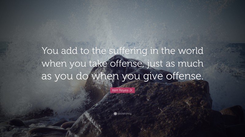 Ken Keyes Jr. Quote: “You add to the suffering in the world when you take offense, just as much as you do when you give offense.”