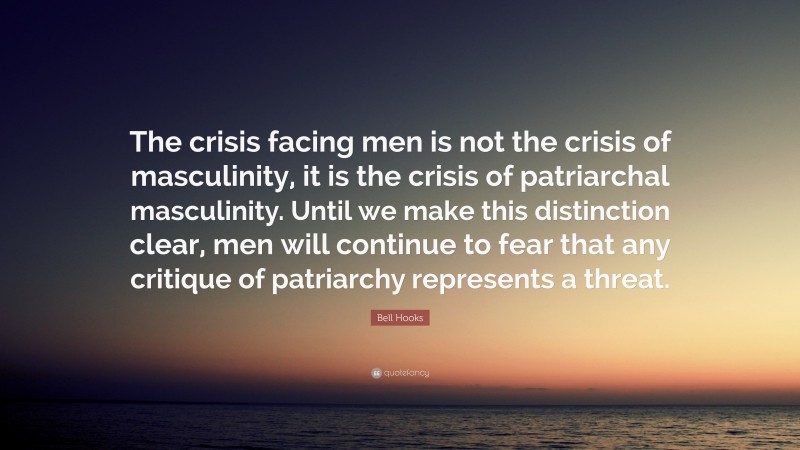 Bell Hooks Quote: “The crisis facing men is not the crisis of masculinity, it is the crisis of patriarchal masculinity. Until we make this distinction clear, men will continue to fear that any critique of patriarchy represents a threat.”