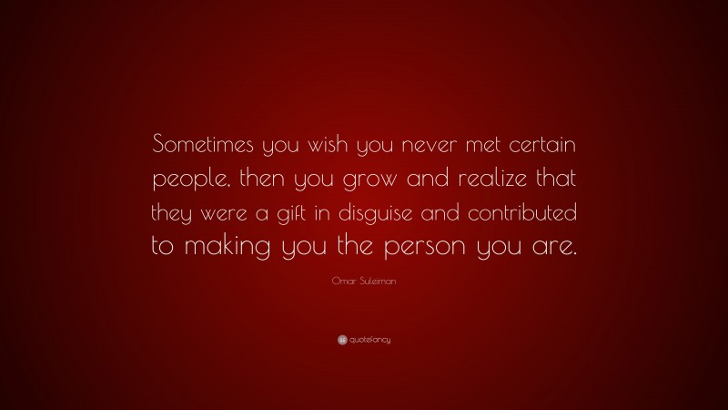 Omar Suleiman Quote: “Sometimes you wish you never met certain people, then you grow and realize that they were a gift in disguise and contributed to making you the person you are.”