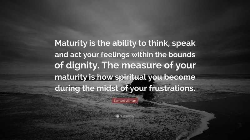 Samuel Ullman Quote: “Maturity is the ability to think, speak and act your feelings within the bounds of dignity. The measure of your maturity is how spiritual you become during the midst of your frustrations.”