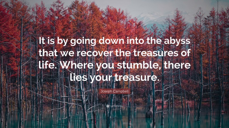 Joseph Campbell Quote: “It is by going down into the abyss that we recover the treasures of life. Where you stumble, there lies your treasure.”