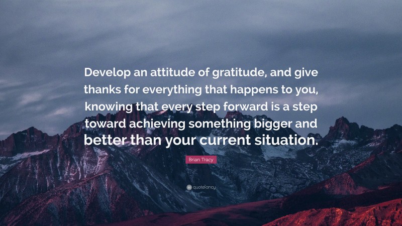 Brian Tracy Quote: “Develop an attitude of gratitude, and give thanks for everything that happens to you, knowing that every step forward is a step toward achieving something bigger and better than your current situation.”