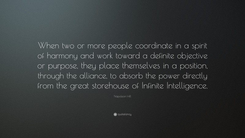 Napoleon Hill Quote: “When two or more people coordinate in a spirit of harmony and work toward a definite objective or purpose, they place themselves in a position, through the alliance, to absorb the power directly from the great storehouse of Infinite Intelligence.”