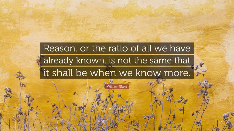 William Blake Quote: “Reason, or the ratio of all we have already known, is not the same that it shall be when we know more.”