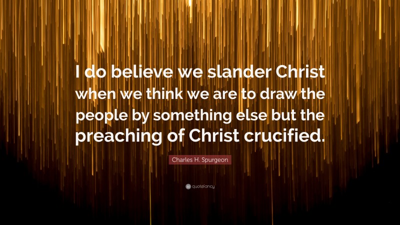 Charles H. Spurgeon Quote: “I do believe we slander Christ when we think we are to draw the people by something else but the preaching of Christ crucified.”