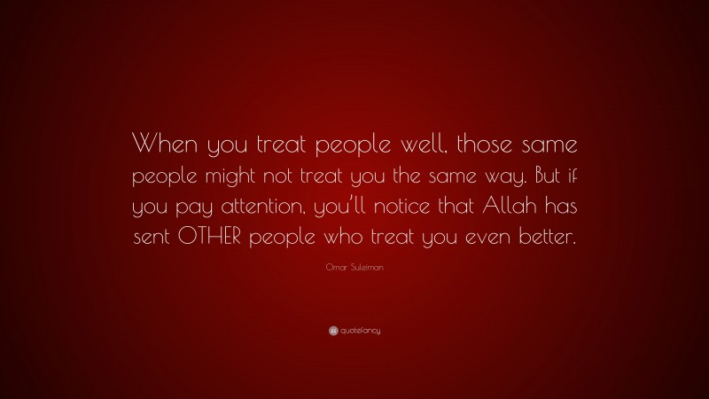 Omar Suleiman Quote: “When you treat people well, those same people might not treat you the same way. But if you pay attention, you’ll notice that Allah has sent OTHER people who treat you even better.”