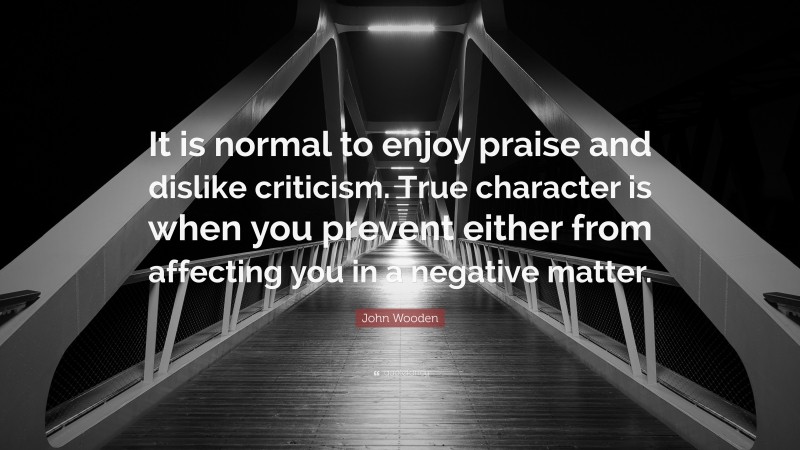 John Wooden Quote: “It is normal to enjoy praise and dislike criticism. True character is when you prevent either from affecting you in a negative matter.”