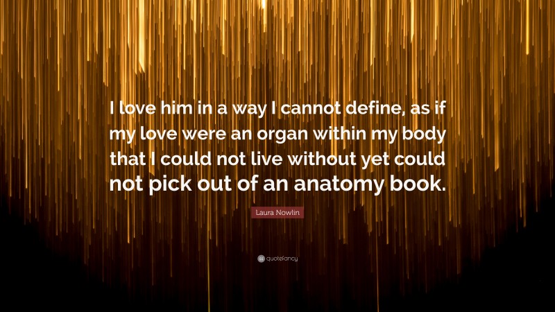 Laura Nowlin Quote: “I love him in a way I cannot define, as if my love were an organ within my body that I could not live without yet could not pick out of an anatomy book.”