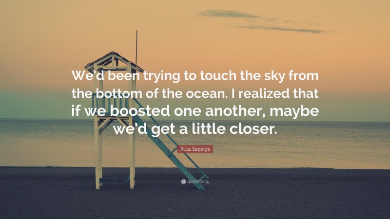Ruta Sepetys Quote: “We’d been trying to touch the sky from the bottom of the ocean. I realized that if we boosted one another, maybe we’d get a little closer.”