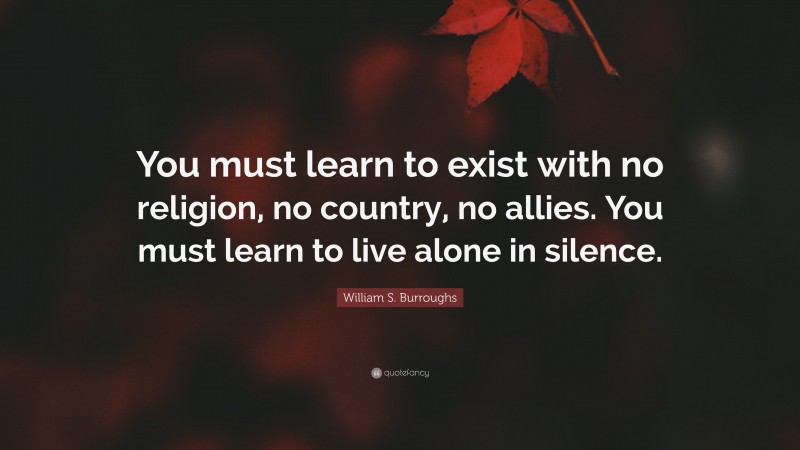 William S. Burroughs Quote: “You must learn to exist with no religion, no country, no allies. You must learn to live alone in silence.”