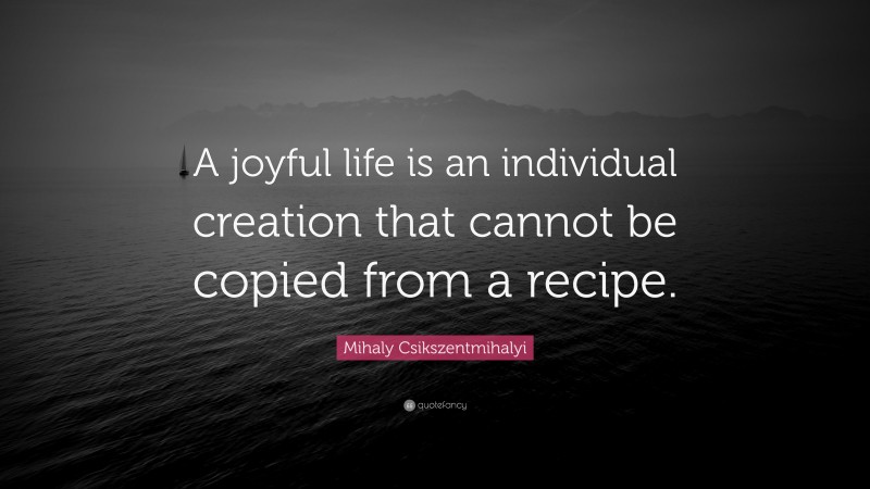 Mihaly Csikszentmihalyi Quote: “A joyful life is an individual creation that cannot be copied from a recipe.”