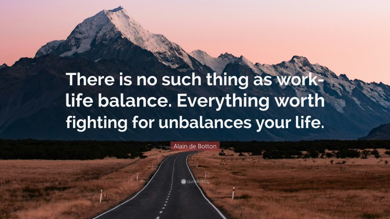 Alain de Botton Quote: “There is no such thing as work-life balance. Everything worth fighting for unbalances your life.”