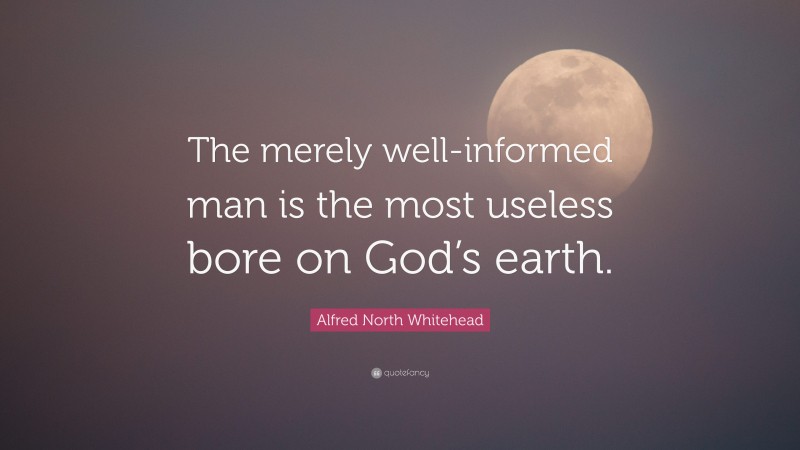 Alfred North Whitehead Quote: “The merely well-informed man is the most useless bore on God’s earth.”