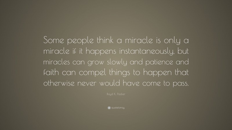 Boyd K. Packer Quote: “Some people think a miracle is only a miracle if it happens instantaneously, but miracles can grow slowly and patience and faith can compel things to happen that otherwise never would have come to pass.”