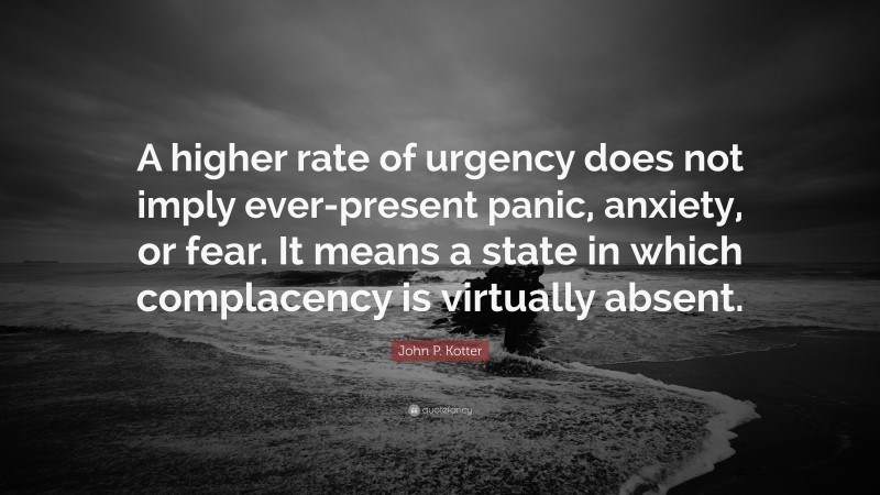 John P. Kotter Quote: “A higher rate of urgency does not imply ever-present panic, anxiety, or fear. It means a state in which complacency is virtually absent.”