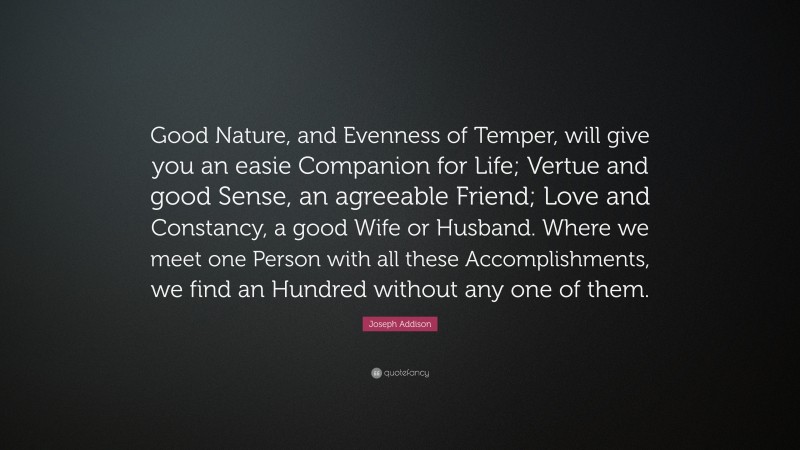 Joseph Addison Quote: “Good Nature, and Evenness of Temper, will give you an easie Companion for Life; Vertue and good Sense, an agreeable Friend; Love and Constancy, a good Wife or Husband. Where we meet one Person with all these Accomplishments, we find an Hundred without any one of them.”