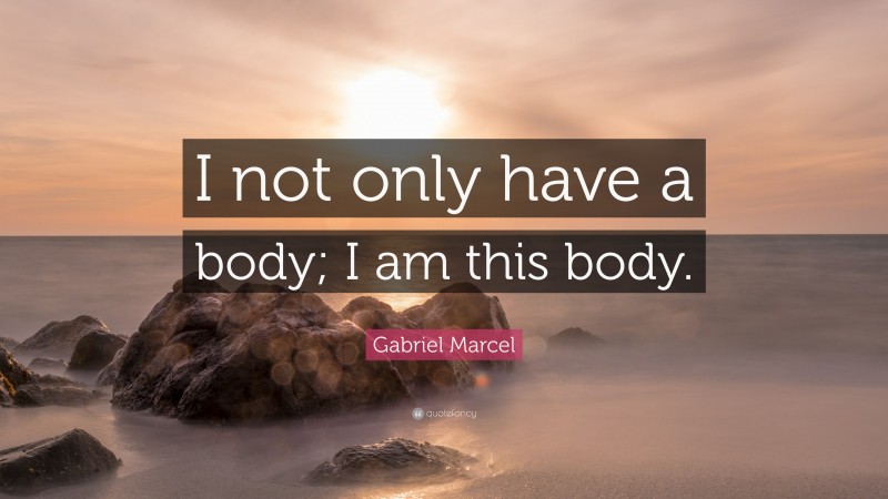 Gabriel Marcel Quote: “I not only have a body; I am this body.”