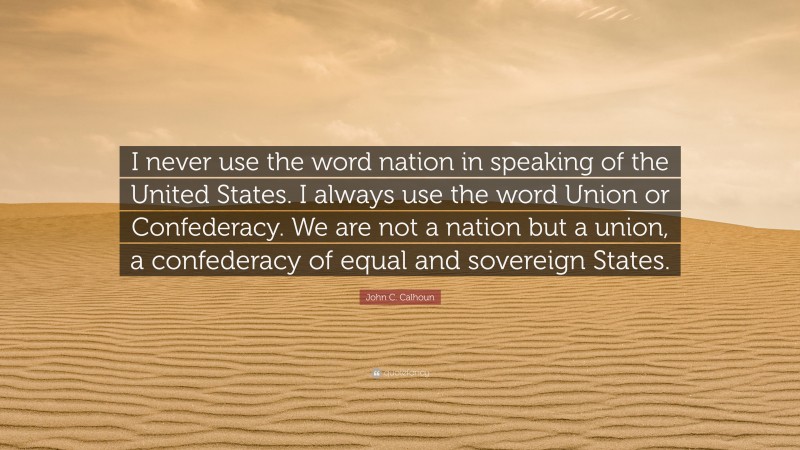 John C. Calhoun Quote: “I never use the word nation in speaking of the United States. I always use the word Union or Confederacy. We are not a nation but a union, a confederacy of equal and sovereign States.”