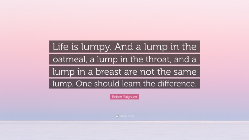 Robert Fulghum Quote: “Life is lumpy. And a lump in the oatmeal, a lump in the throat, and a lump in a breast are not the same lump. One should learn the difference.”