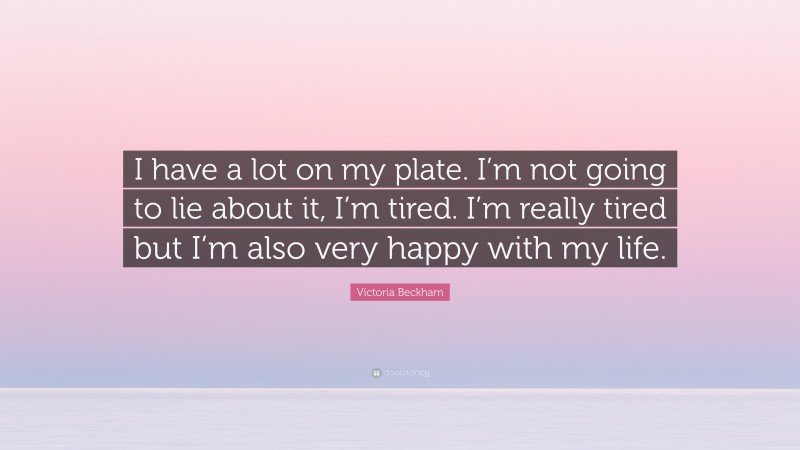 Victoria Beckham Quote: “I have a lot on my plate. I’m not going to lie about it, I’m tired. I’m really tired but I’m also very happy with my life.”