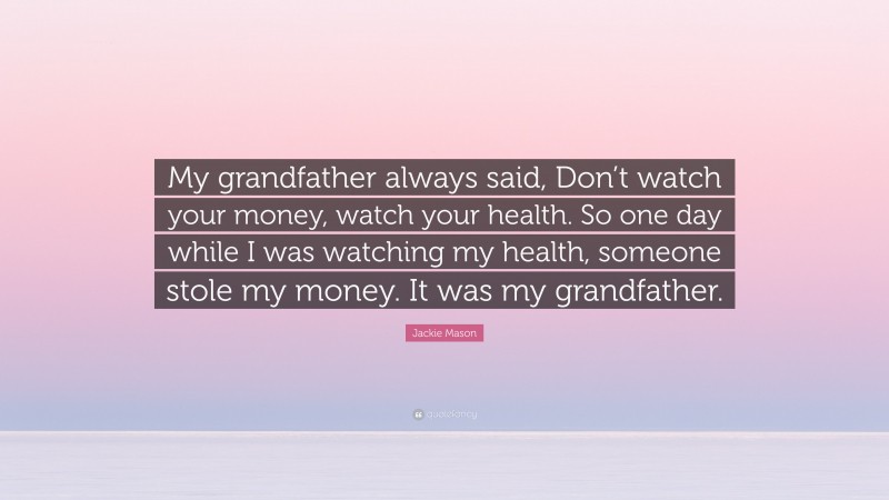 Jackie Mason Quote: “My grandfather always said, Don’t watch your money, watch your health. So one day while I was watching my health, someone stole my money. It was my grandfather.”