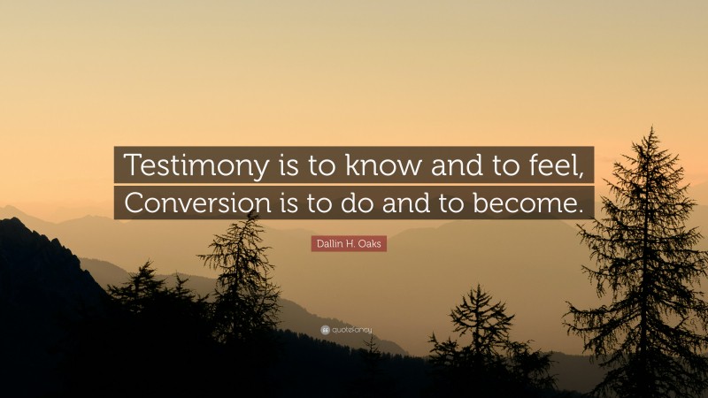 Dallin H. Oaks Quote: “Testimony is to know and to feel, Conversion is to do and to become.”