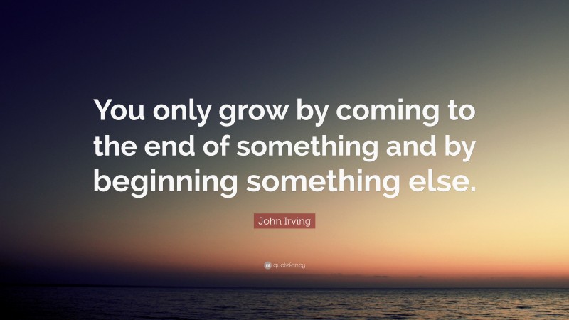 John Irving Quote: “You only grow by coming to the end of something and by beginning something else.”