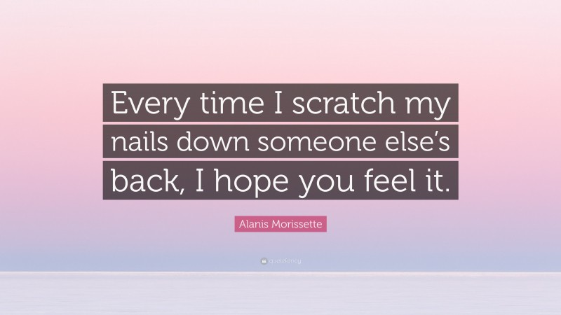 Alanis Morissette Quote: “Every time I scratch my nails down someone else’s back, I hope you feel it.”