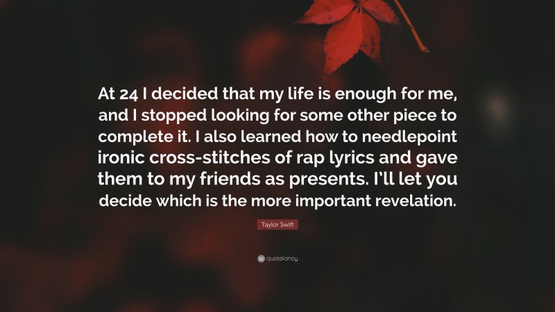Taylor Swift Quote: “At 24 I decided that my life is enough for me, and I stopped looking for some other piece to complete it. I also learned how to needlepoint ironic cross-stitches of rap lyrics and gave them to my friends as presents. I’ll let you decide which is the more important revelation.”