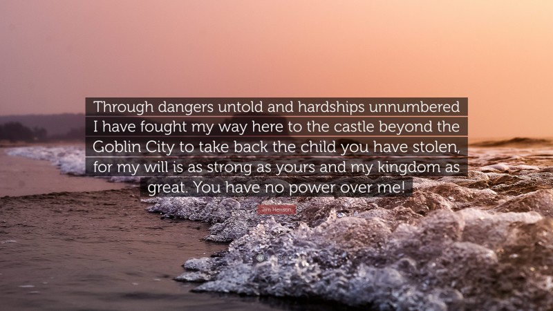 Jim Henson Quote: “Through dangers untold and hardships unnumbered I have fought my way here to the castle beyond the Goblin City to take back the child you have stolen, for my will is as strong as yours and my kingdom as great. You have no power over me!”