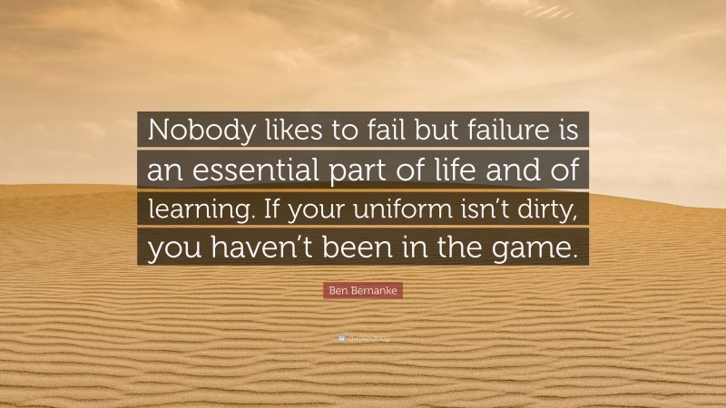 Ben Bernanke Quote: “Nobody likes to fail but failure is an essential part of life and of learning. If your uniform isn’t dirty, you haven’t been in the game.”